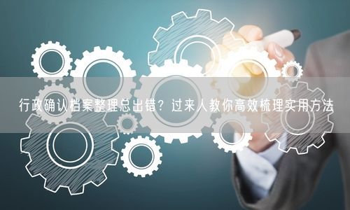 行政确认档案整理总出错？过来人教你高效梳理实用方法