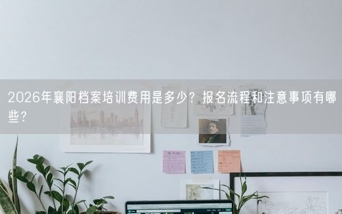 2026年襄阳档案培训费用是多少？报名流程和注意事项有哪些？