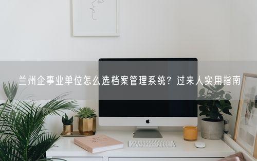 兰州企事业单位怎么选档案管理系统？过来人实用指南