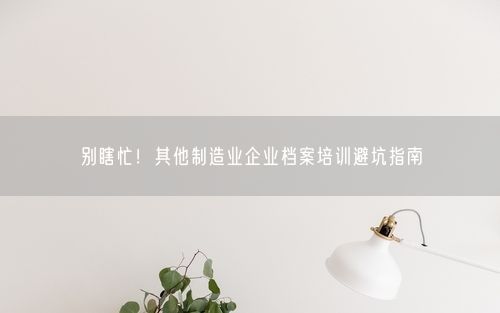 别瞎忙！其他制造业企业档案培训避坑指南