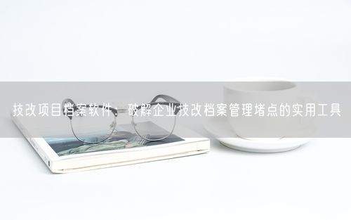 技改项目档案软件：破解企业技改档案管理堵点的实用工具
