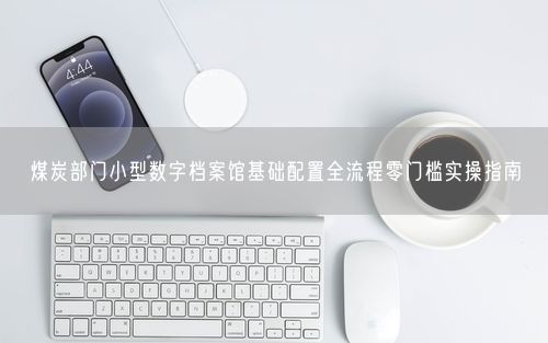 煤炭部门小型数字档案馆基础配置全流程零门槛实操指南