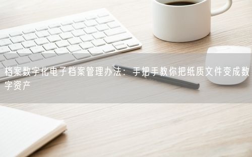 档案数字化电子档案管理办法：手把手教你把纸质文件变成数字资产