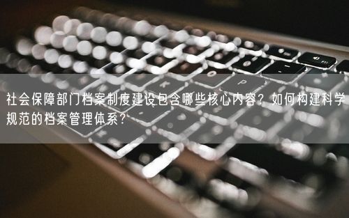 社会保障部门档案制度建设包含哪些核心内容？如何构建科学规范的档案管理体系？