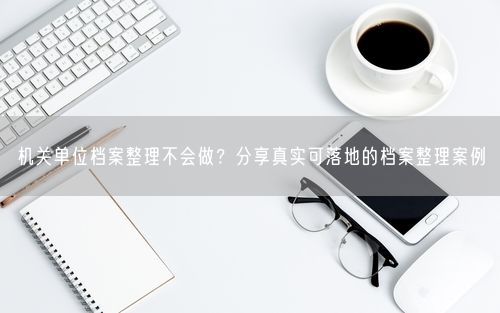 机关单位档案整理不会做？分享真实可落地的档案整理案例