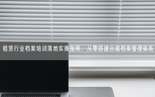 租赁行业档案培训落地实操指南：从零搭建合规档案管理体系