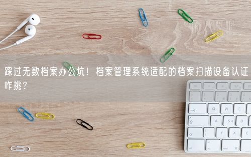 踩过无数档案办公坑！档案管理系统适配的档案扫描设备认证咋挑？
