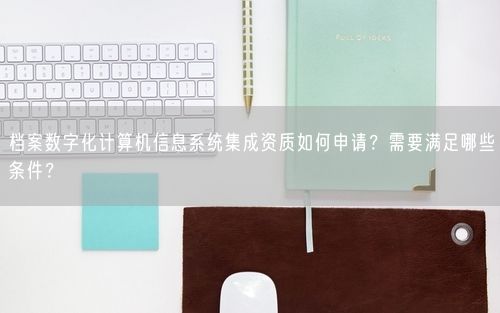档案数字化计算机信息系统集成资质如何申请？需要满足哪些条件？