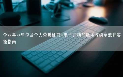企业事业单位及个人荣誉证书+电子归档加纸质收纳全流程实操指南