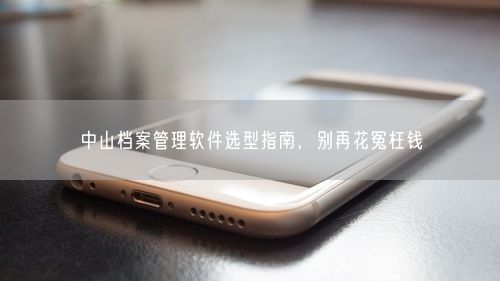 中山档案管理软件选型指南，别再花冤枉钱