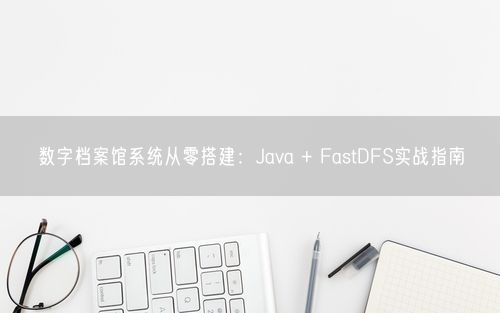 数字档案馆系统从零搭建：Java + FastDFS实战指南