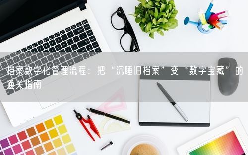 档案数字化管理流程：把“沉睡旧档案”变“数字宝藏”的通关指南