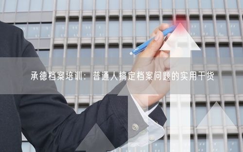 承德档案培训：普通人搞定档案问题的实用干货