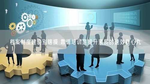 档案制度建设别瞎摸 靠谱培训是提升素质的速效救心丸