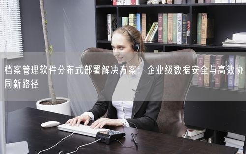 档案管理软件分布式部署解决方案：企业级数据安全与高效协同新路径
