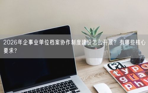2026年企事业单位档案协作制度建设怎么开展？有哪些核心要求？