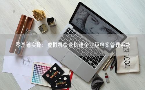 零基础实操：虚拟机快速搭建企业级档案管理系统