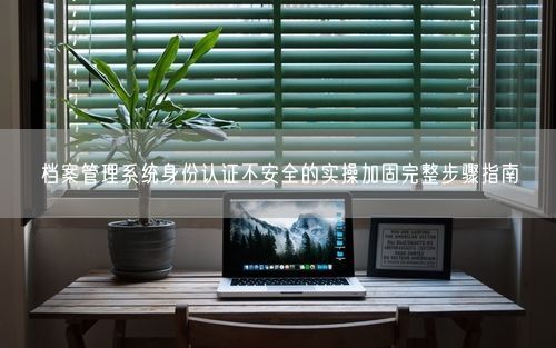 档案管理系统身份认证不安全的实操加固完整步骤指南