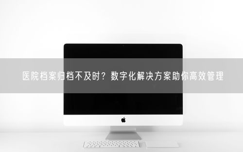 医院档案归档不及时？数字化解决方案助你高效管理