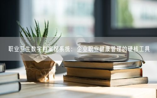 职业卫生数字档案馆系统：企业职业健康管理的硬核工具