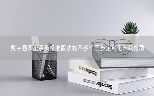 数字档案馆系统标准版功能不够？三步定制化升级指南
