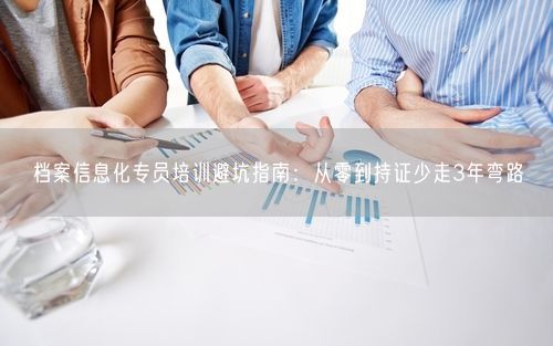 档案信息化专员培训避坑指南：从零到持证少走3年弯路