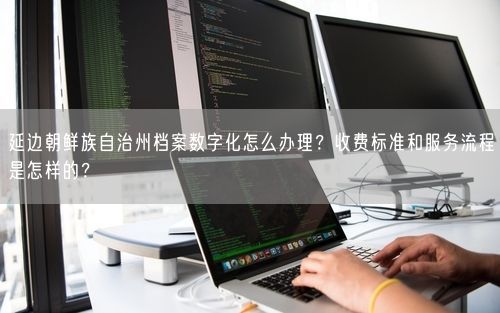 延边朝鲜族自治州档案数字化怎么办理？收费标准和服务流程是怎样的？
