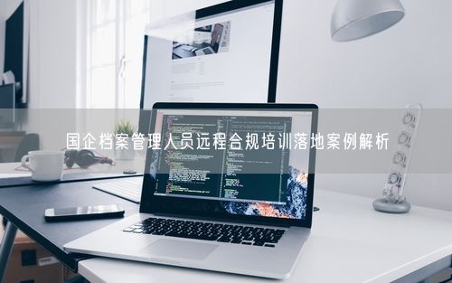 国企档案管理人员远程合规培训落地案例解析