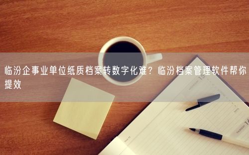 临汾企事业单位纸质档案转数字化难？临汾档案管理软件帮你提效