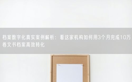 档案数字化真实案例解析：看这家机构如何用3个月完成10万卷文书档案高效转化