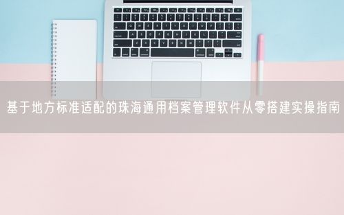 基于地方标准适配的珠海通用档案管理软件从零搭建实操指南