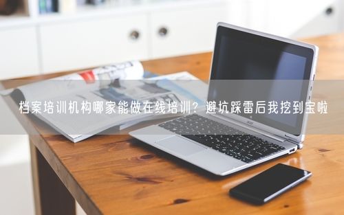 档案培训机构哪家能做在线培训？避坑踩雷后我挖到宝啦