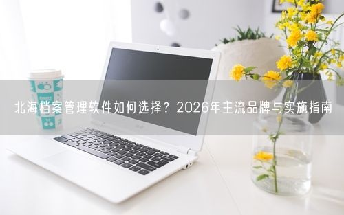 北海档案管理软件如何选择？2026年主流品牌与实施指南