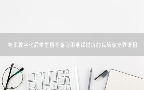 档案数字化后学生档案查询困难踩过坑的我给你支靠谱招