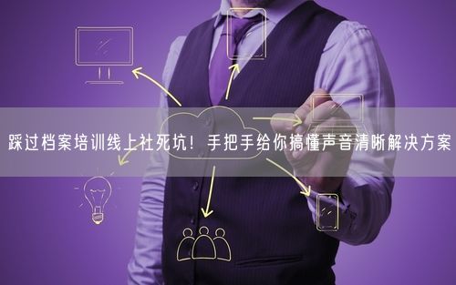 踩过档案培训线上社死坑！手把手给你搞懂声音清晰解决方案