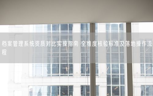 档案管理系统资质对比实操指南 全维度核验标准及落地操作流程