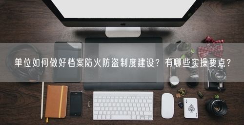 单位如何做好档案防火防盗制度建设？有哪些实操要点？