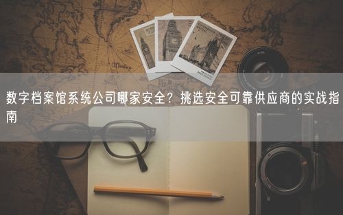 数字档案馆系统公司哪家安全？挑选安全可靠供应商的实战指南