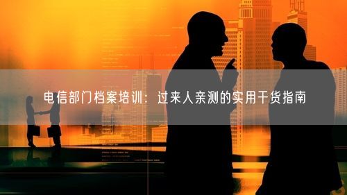 电信部门档案培训：过来人亲测的实用干货指南