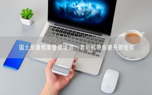 国土资源档案管理培训：老司机带你避开那些坑