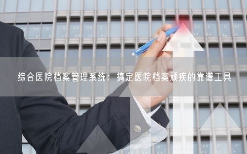 综合医院档案管理系统：搞定医院档案顽疾的靠谱工具