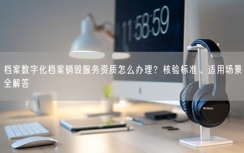 档案数字化档案销毁服务资质怎么办理？核验标准、适用场景全解答
