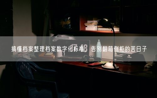 搞懂档案整理档案数字化标准，告别翻箱倒柜的苦日子