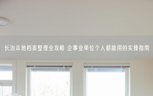 长治本地档案整理全攻略 企事业单位个人都能用的实操指南