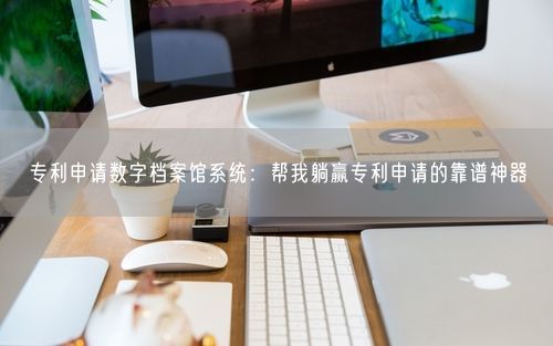 专利申请数字档案馆系统：帮我躺赢专利申请的靠谱神器