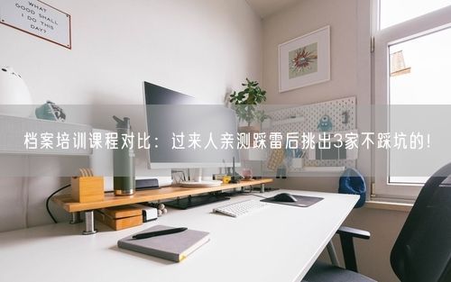 档案培训课程对比：过来人亲测踩雷后挑出3家不踩坑的！