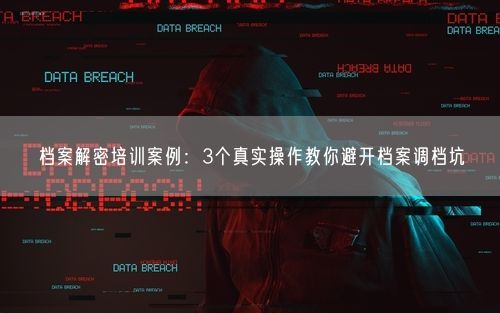 档案解密培训案例：3个真实操作教你避开档案调档坑