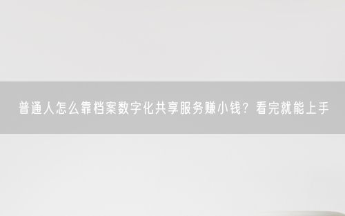 普通人怎么靠档案数字化共享服务赚小钱？看完就能上手