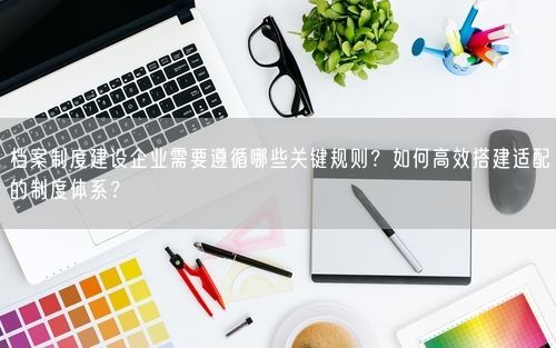 档案制度建设企业需要遵循哪些关键规则？如何高效搭建适配的制度体系？