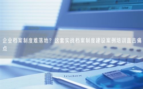 企业档案制度难落地？这套实战档案制度建设案例培训直击痛点